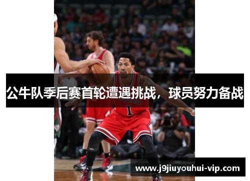 公牛队季后赛首轮遭遇挑战，球员努力备战