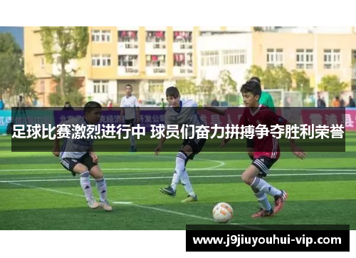 足球比赛激烈进行中 球员们奋力拼搏争夺胜利荣誉