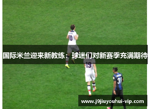 国际米兰迎来新教练：球迷们对新赛季充满期待