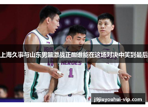 上海久事与山东男篮激战正酣谁能在这场对决中笑到最后